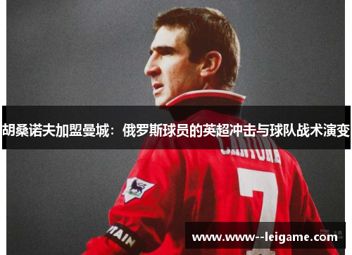 胡桑诺夫加盟曼城：俄罗斯球员的英超冲击与球队战术演变