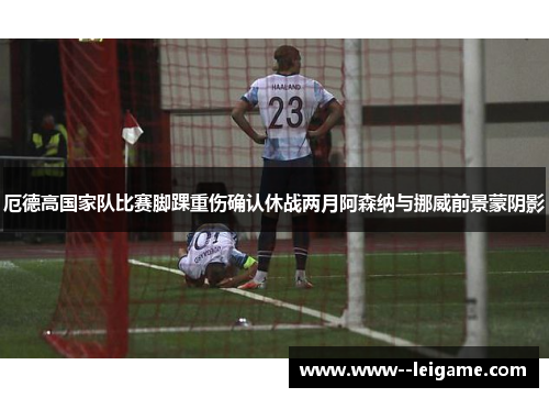 厄德高国家队比赛脚踝重伤确认休战两月阿森纳与挪威前景蒙阴影