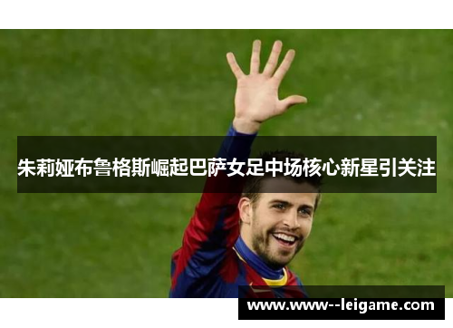 朱莉娅布鲁格斯崛起巴萨女足中场核心新星引关注