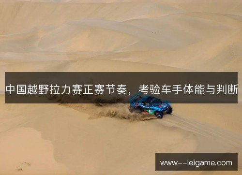 中国越野拉力赛正赛节奏,考验车手体能与判断 中国越野拉力赛正赛节奏,考验车手体能与判断